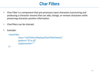18
Analyzers
Char Filter
Tokenizers
Token Filters
Char Filter (solr.HTMLStripCharFilterFactory)
Text Data
This is a sample HTML document.
Tokenizer (solr.WhitespaceTokenizerFactory)
[This] [is] [a] [sample] [HTML] [document.]
Token Filters
(solr.StopFilterFactory &
solr. LowerCaseFilterFactory)
Tokens Tokens: [sample] [html] [document]
<html> <body>
<h1> This is a sample HTML document .</h1>
</body></html>
Analyzer Analyzer
 