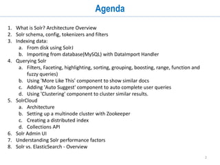 2
Agenda
1. What is Solr? Architecture Overview
2. Solr schema, config, tokenizers and filters
3. Indexing data:
a. From disk using SolrJ
b. Importing from database(MySQL) with DataImport Handler
4. Querying Solr
a. Filters, Faceting, highlighting, sorting, grouping, boosting, range, function and
fuzzy queries)
b. Adding 'Auto Suggest' component to auto complete user queries
c. Using 'Clustering' component to cluster similar results.
5. SolrCloud
a. Architecture
b. Setting up a multinode cluster with Zookeeper
c. Creating a distributed index
d. Collections API
6. Solr Admin UI
7. Solr performance factors
 