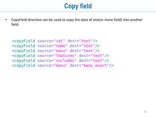 22
Tokenizers
• A Tokenizer splits a stream of characters (from each individual field value) into a series
of tokens.
• There can be only one Tokenizer in each Analyzer.
• Solr provides following tokenization factories
• solr.KeywordTokenizerFactory
• solr.LetterTokenizerFactory
• solr.WhitespaceTokenizerFactory
• solr.LowerCaseTokenizerFactory
• solr.StandardTokenizerFactory
• solr.ClassicTokenizerFactory
• solr.UAX29URLEmailTokenizerFactory
• solr.PatternTokenizerFactory
• solr.PathHierarchyTokenizerFactory
• solr.ICUTokenizerFactory
 