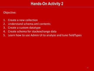 24
Dynamic Fields
• Dynamic fields allow Solr to index fields that you did not explicitly define in your
schema.
• A dynamic field is just like a regular field except it has a name with a wildcard in it.
• When you are indexing documents, a field that does not match any explicitly defined
fields can be matched with a dynamic field.
 
