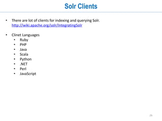 29
Indexing Data
• You can modify a Solr index by POSTing commands to Solr to add (or update)
documents, delete documents, and commit pending adds and deletes.
• Add:
• ID field is the uniqueKey (aka primary key). In some cases you don’t need it. But you
should always define one. ID can be autogenerated.
http://wiki.apache.org/solr/UniqueKey
curl
http://localhost:8983/solr/update?commit=true
-H "Content-Type: text/xml“
--data-binary '<add><doc>
<field name="id">id1</field>
<field name=“st_content">My First Doc</field>
</doc></add>'
 