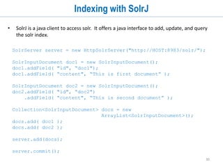 30
Indexing Data (cont...)
• Solr natively supports indexing structured documents in XML, CSV and JSON.
• Provides multiple request handlers called index handlers to add, delete and update
documents to the index.
• There is a unified update request handler that supports XML, CSV, JSON, and javabin
update requests:
• You can define new requestHandlers and register them in solrconfig.xml.
• https://cwiki.apache.org/confluence/display/solr/Uploading+Data+with+Index+Handle
rs
<requestHandler name="/update" class="solr.UpdateRequestHandler" />
 