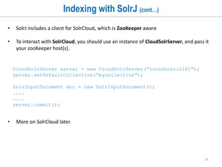 31
Atomic Updates
• Sending an update request with an existing ID will overwrite that document.
• Solr supports simple atomic updates where you can modify only parts of a single
document.
• Solr supports several modifiers that atomically update values of a document.
1. set – set or replace a particular value, or remove the value if null is specified as
the new value
2. add – adds an additional value to a list
3. inc – increments a numeric value by a specific amount
curl http://localhost:8983/solr/update
-H 'Content-type:application/json'
-d '[{
"id" : “message1",
“source" : {"set":“error_log"},
“count" : {"inc":4},
“tags" : {"add":“apache"}
}]'
 