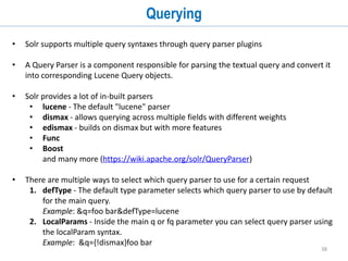 38
Data Import Handler (cont...)
• A SolrRequestHandler must be defined in solr-config.xml
• The data source can be added inline, or it can be put directly into the data-config.xml
• data-config.xml tells Solr:
1. How to fetch data (queries,url etc)
2. What to read ( resultset columns, xml fields etc)
3. How to process (modify/add/remove fields)
https://cwiki.apache.org/confluence/display/solr/Uploading+Structured+Data+Store+Data
+with+the+Data+Import+Handler
<requestHandler name="/dataimport"
class="org.apache.solr.handler.dataimport.DataImportHandler">
<lst name="defaults">
<str name="config">data-config.xml</str>
</lst>
</requestHandler>
 