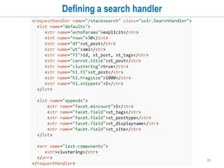 39
Data Import Handler - Script Transformers
• You can specify different types of transformation on data read from external source
before indexing in Solr
• Can be used to index dynamic fields using data import handlers
<dataConfig>
<script><![CDATA[
function WareAttributes(row){
row.put('attr_' + row.get('id'), row.get('raw_value') );
row.remove('id');
row.remove('raw_value');
return row;
}
]]></script>
...
<entity
name="attrs"
query="SELECT attribute_id as id, raw_value
FROM
ware_wareattribute WHERE ware_id = ${ware.id}"
transformer="script:WareAttributes"/>
</entity>
</document>
</dataConfig>
 