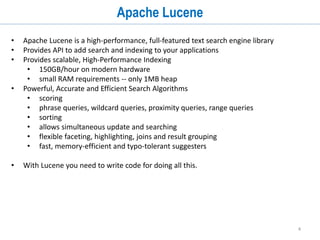 4
Apache Lucene
• Apache Lucene is a high-performance, full-featured text search engine library
• Provides API to add search and indexing to your applications
• Provides scalable, High-Performance Indexing
• 150GB/hour on modern hardware
• small RAM requirements -- only 1MB heap
• Powerful, Accurate and Efficient Search Algorithms
• scoring
• phrase queries, wildcard queries, proximity queries, range queries
• sorting
• allows simultaneous update and searching
• flexible faceting, highlighting, joins and result grouping
• fast, memory-efficient and typo-tolerant suggesters
• With Lucene you need to write code for doing all this.
 