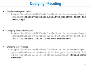 44
Querying (cont...)
• Searching on a field
• http://localhost:8983/solr/collection1/stacksearch?q=st
_post:data
• http://localhost:8983/solr/collection1/stacksearch?q=st
_posttype:data
• Specifying list of fields to be retrieved
• http://localhost:8983/solr/collection1/stacksearch?q=st
_post:data&fl=id,st_post,st_tags
• Delete all documents
• http://localhost:8983/solr/collection1/update?stream.body=<delete><query>*:*
</query></delete>&commit=true
 