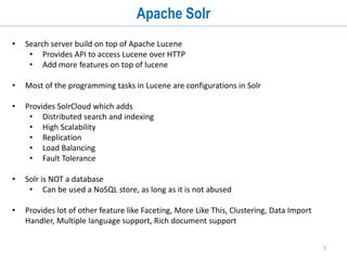 5
Apache Solr
• Search server build on top of Apache Lucene
• Provides API to access Lucene over HTTP
• Add more features on top of lucene
• Most of the programming tasks in Lucene are configurations in Solr
• Provides SolrCloud which adds
• Distributed search and indexing
• High Scalability
• Replication
• Load Balancing
• Fault Tolerance
• Solr is NOT a database
• Can be used a NoSQL store, as long as it is not abused
• Provides lot of other feature like Faceting, More Like This, Clustering, Data Import
Handler, Multiple language support, Rich document support
 