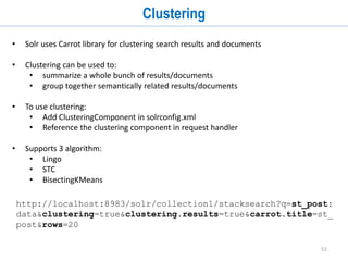 51
Function Queries
• Function queries enable you to generate a relevancy score using the actual value of
one or more numeric fields.
• Examples:
1. http://localhost:8983/solr/collection1/select?q=*:*&fl=
sum(st_score,st_favoritecount),st_score,st_favoritecoun
t
2. http://localhost:8983/solr/collection1/select?q=*:*&fl=
max(st_score,st_favoritecount),st_score,st_favoritecoun
t
3. http://localhost:8983/solr/collection1/select?q=*:*&fl=
ms(NOW,st_creationdate),st_creationdate
4. http://localhost:8983/solr/collection1/select?q=st_titl
e:*&fl=norm(st_title),st_title
• https://cwiki.apache.org/confluence/display/solr/Function+Q
ueries
 