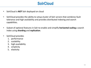 54
Clustering
• Solr uses Carrot library for clustering search results and documents
• Clustering can be used to:
• summarize a whole bunch of results/documents
• group together semantically related results/documents
• To use clustering:
• Add ClusteringComponent in solrconfig.xml
• Reference the clustering component in request handler
• Supports 3 algorithm:
• Lingo
• STC
• BisectingKMeans
http://localhost:8983/solr/collection1/stacksearch?q=st_post:
data&clustering=true&clustering.results=true&carrot.title=st_
post&rows=20
 