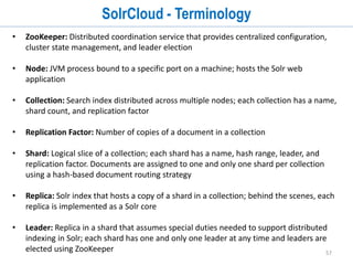 57
SolrCloud
• SolrCloud is NOT Solr deployed on cloud
• SolrCloud provides the ability to setup cluster of Solr servers that combines fault
tolerance and high availability and provides distributed indexing and search
capabilities.
• Subset of optional features in Solr to enable and simplify horizontal scaling a search
index using sharding and replication.
• SolrCloud provides
1. performance
2. scalability
3. high-availability
4. simplicity
5. elasticity
 