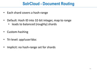 61
SolrCloud - Collections
• A collection is a distributed index defined by:
1. named configuration stored in ZooKeeper
2. number of shards: documents are distributed across N partitions of the
index
3. document routing strategy: how documents get assigned to shards
4. replication factor: how many copies of each document in the collection
 