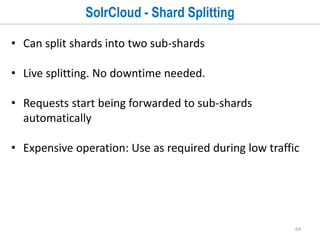 64
SolrCloud - Document Routing
• Each shard covers a hash-range
• Default: Hash ID into 32-bit integer, map to range
• leads to balanced (roughly) shards
• Custom-hashing
• Tri-level: app!user!doc
• Implicit: no hash-range set for shards
 