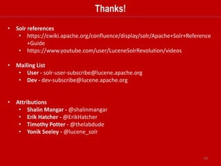 69
Hands-On Activity 6
Objective:
1. Setup a 2 instance zookeeper quorum
2. Launch a 4 node Solr cluster
3. Upload a configSet to zookeeper
4. Create a 2 shard 2 replica collection using Collections API
5. Index document with SolrJ using CloudSolrServer
 