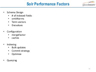 70
Solr Performance Factors
• Schema Design
• # of Indexed Fields
• omitNorms
• Term-vectors
• Docvalues
• Configuration
• mergeFactor
• caches
• Indexing
• Bulk updates
• Commit strategy
• Optimize
• Querying
 