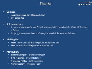 71
Thanks!
• Contact
• saumitra.srivastav7@gmail.com
• @_saumitra_
• Solr references
• https://cwiki.apache.org/confluence/display/solr/Apache+Solr+Reference
+Guide
• https://www.youtube.com/user/LuceneSolrRevolution/videos
• Mailing List
• User - solr-user-subscribe@lucene.apache.org
• Dev - dev-subscribe@lucene.apache.org
• Attributions
• Shalin Mangar - @shalinmangar
• Erik Hatcher - @ErikHatcher
• Timothy Potter - @thelabdude
• Yonik Seeley - @lucene_solr
 
