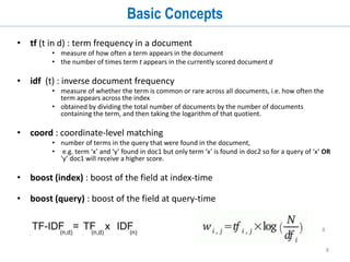8
Basic Concepts
• tf (t in d) : term frequency in a document
• measure of how often a term appears in the document
• the number of times term t appears in the currently scored document d
• idf (t) : inverse document frequency
• measure of whether the term is common or rare across all documents, i.e. how often the
term appears across the index
• obtained by dividing the total number of documents by the number of documents
containing the term, and then taking the logarithm of that quotient.
• coord : coordinate-level matching
• number of terms in the query that were found in the document,
• e.g. term ‘x’ and ‘y’ found in doc1 but only term ‘x’ is found in doc2 so for a query of ‘x’ OR
‘y’ doc1 will receive a higher score.
• boost (index) : boost of the field at index-time
• boost (query) : boost of the field at query-time
8
 