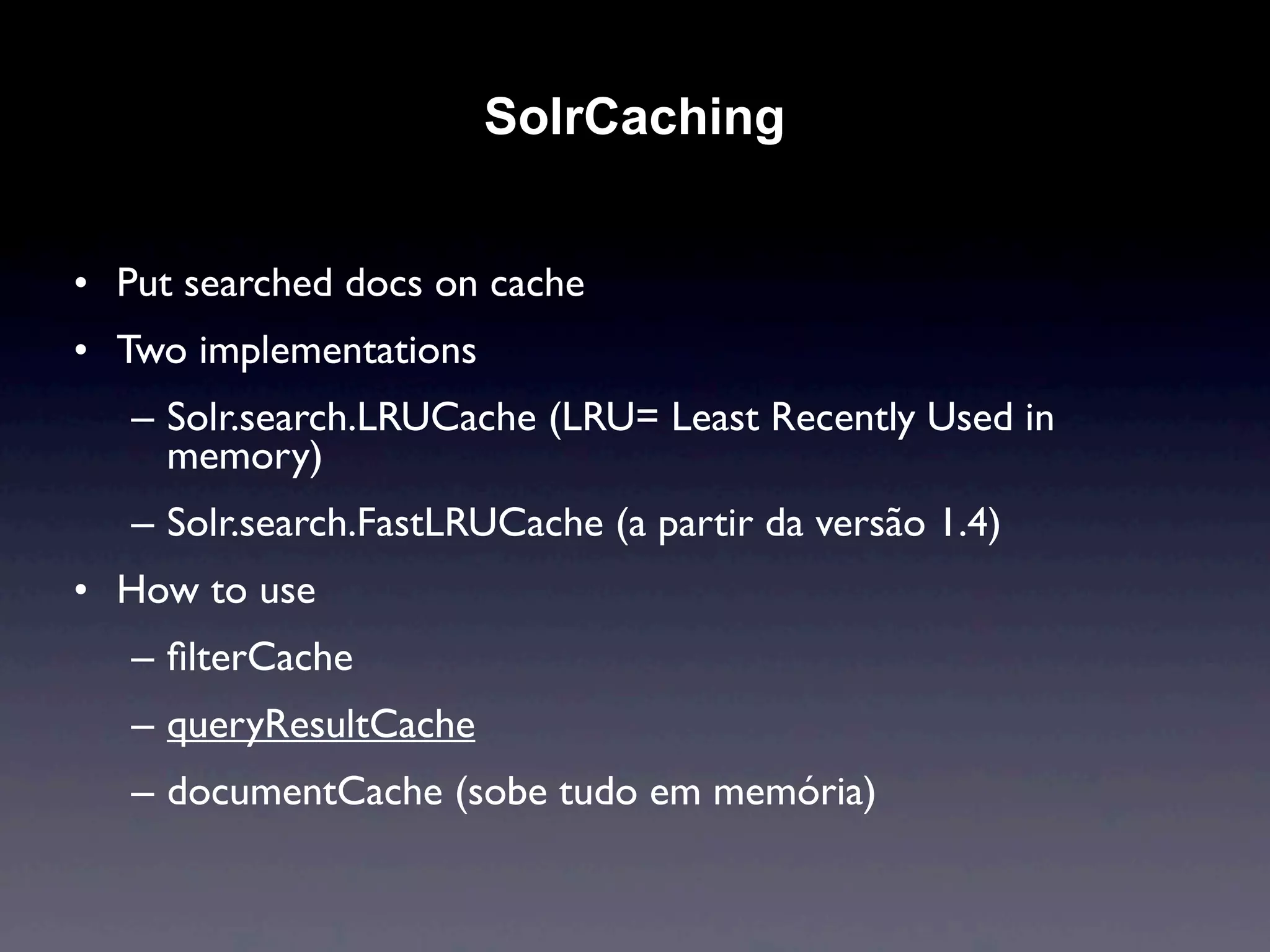 SolrCaching


• Put searched docs on cache
• Two implementations
   – Solr.search.LRUCache (LRU= Least Recently Used in
     memory)
   – Solr.search.FastLRUCache (a partir da versão 1.4)
• How to use
   – ﬁlterCache
   – queryResultCache
   – documentCache (sobe tudo em memória)
 
