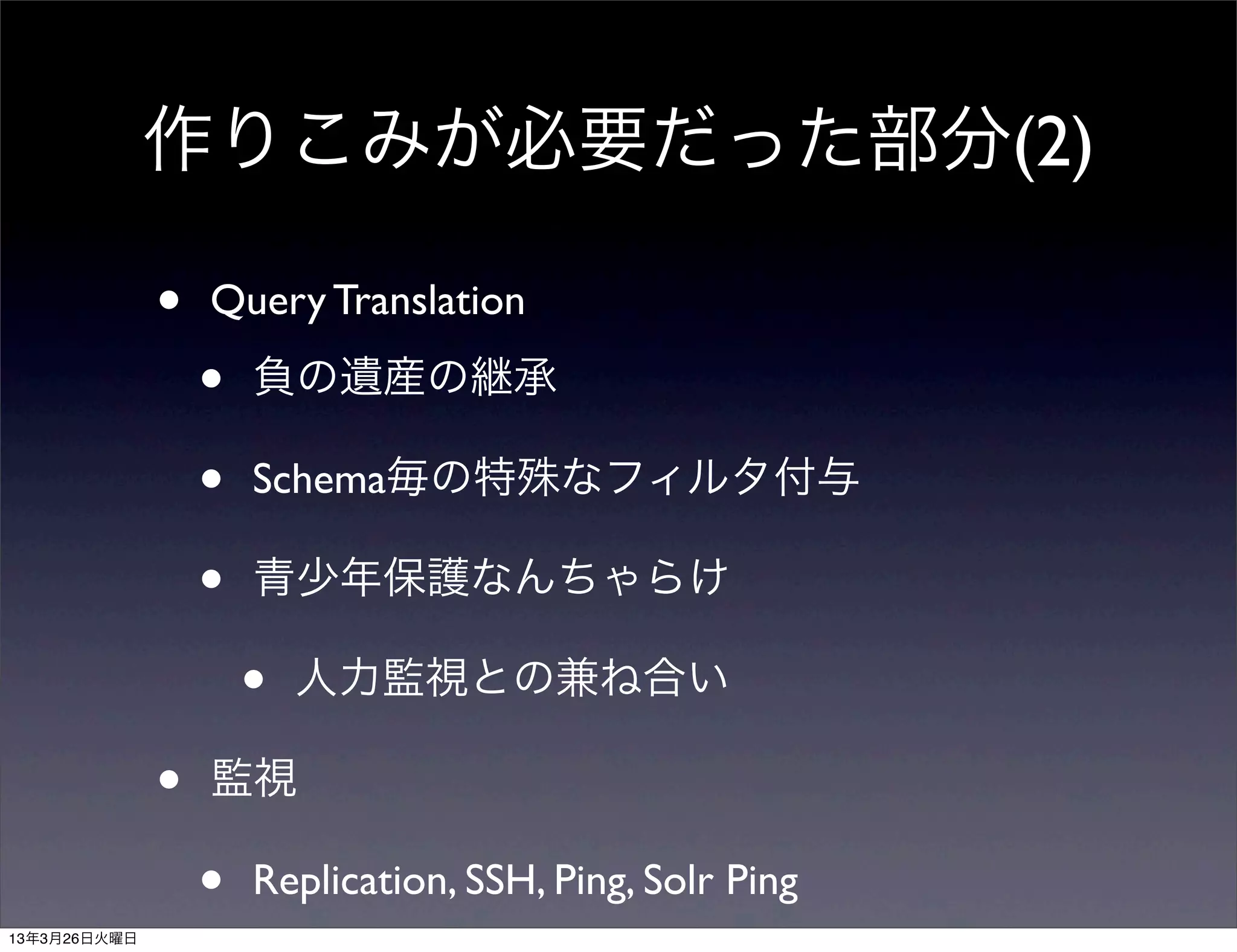 作りこみが必要だった部分(2)

              •   Query Translation

                  •   負の遺産の継承

                  •   Schema毎の特殊なフィルタ付与

                  •   青少年保護なんちゃらけ

                      •   人力監視との兼ね合い

              •   監視

                  •   Replication, SSH, Ping, Solr Ping
13年3月26日火曜日
 