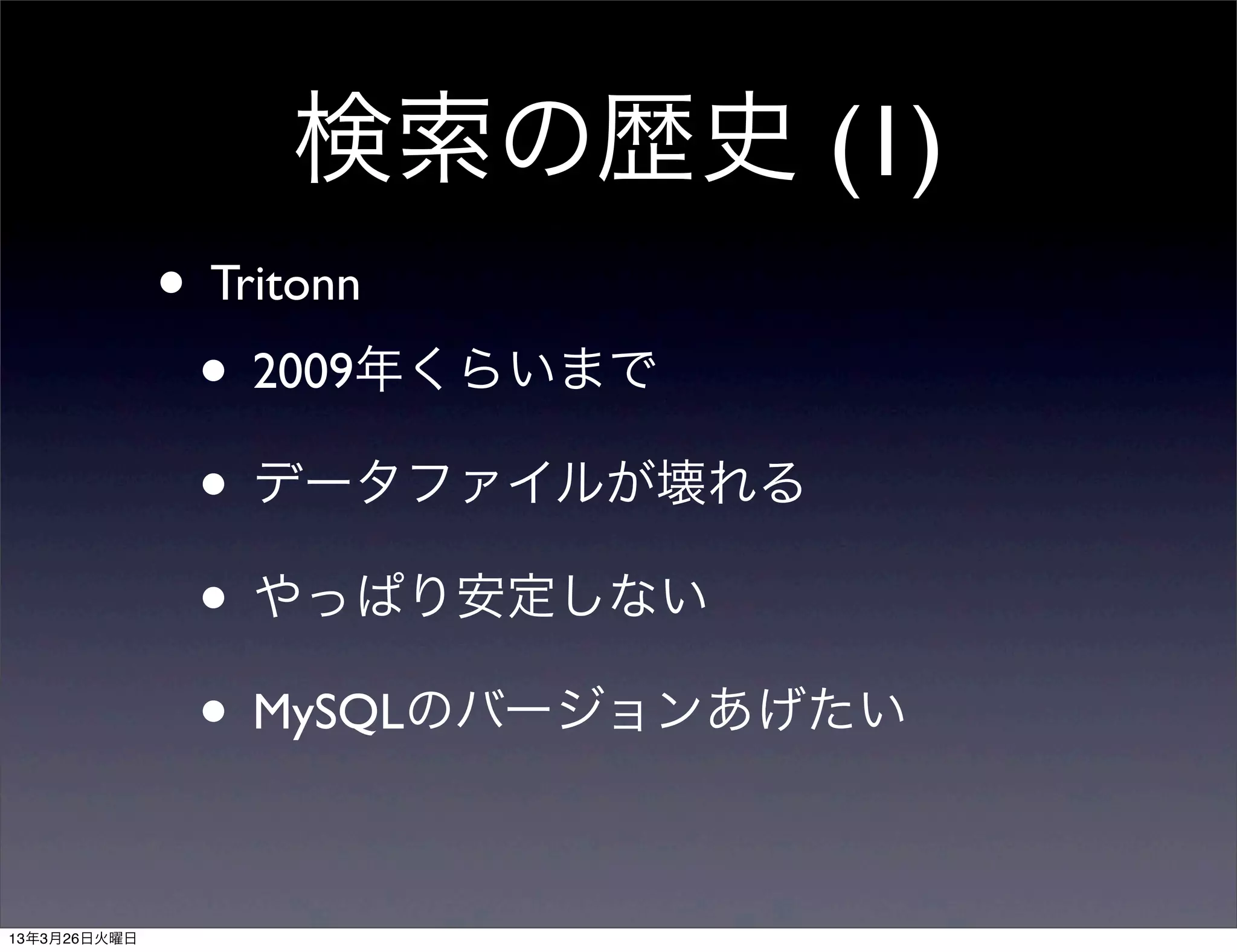 検索の歴史 (1)
              • Tritonn
               • 2009年くらいまで
               • データファイルが壊れる
               • やっぱり安定しない
               • MySQLのバージョンあげたい

13年3月26日火曜日
 