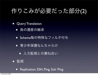 作りこみが必要だった部分(2)

              •   Query Translation

                  •   負の遺産の継承

                  •   Schema毎の特殊なフィルタ付与

                  •   青少年保護なんちゃらけ

                      •   人力監視との兼ね合い

              •   監視

                  •   Replication, SSH, Ping, Solr Ping
13年3月26日火曜日
 
