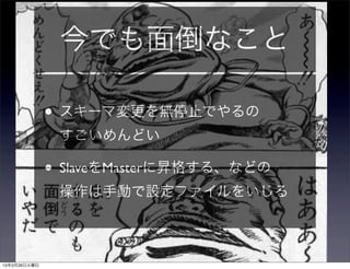 今でも面倒なこと

              • スキーマ変更を無停止でやるの
               すごいめんどい

              • SlaveをMasterに昇格する、などの
               操作は手動で設定ファイルをいじる



13年3月26日火曜日
 