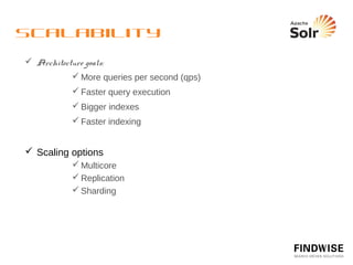 Scalability - Multicore
  Having more than one Solr in one Solr webapp


          <solr persistent = “true” sharedLib = “lib” >
          
     <cores adminPath=“/admin/cores”>
          
     
         <core name=“core0” instanceDir=“core0” />
          
     
         <core name=“core1” instanceDir=“core1” />
          
     </cores
          </solr>


  http://localhost:8080/solr/admin/cores?action=...
           STATUS
           CREATE
           SWAP
 