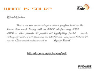 What is Solr?
  Open-source, license-free search engine
  Uses Apache Lucene library and adds enterprise search server
   features and capabilities
  Web based application that processes requests and returns
   responses via HTTP
  Easy scalability and great performance
  Industry-tested worldwide
  Modern solution architecture based on XML and Java – easy to work
   with
  Well integrated with the ecosystem around Big Data, such as
   Hadoop (also Nutch, Tika).
 