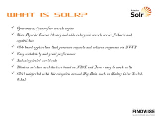 Why choose Solr?
  “Buy” > Build


  Open source vs. Commercial solution
            Open source software is free
            Licensed software can be very expensive


  High quality and easily modiﬁable relevancy

  Very fast query and indexing performance

  Highly ﬂexible data processing/transformation
 