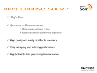 Why choose Solr?
  Some challenges unique to open source…
            No guaranteed support or bug ﬁxing from community
            No formal quality control or support for upgrades
            Limited support for less experienced developers



  Some beneﬁts unique to open source…
            Widely used and tested
            Access to source code
            Access to development versions and unreleased patches



  Ultimately search is a specialised ﬁeld and requires specialists
 