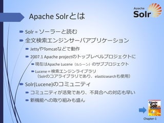 Apache Solrとは
 Solr = ソーラーと読む
 全文検索エンジンサーバアプリケーション
 JettyやTomcatなどで動作

 2007.1 Apache projectのトップレベルプロジェクトに
 現在はApache Lucene（ルシーン）のサブプロジェクト
 Lucene＝検索エンジンライブラリ
（Solrのコアライブラリであり、elasticsearchも使用）

 Solr(Lucene)のコミュニティ
 コミュニティが活発であり、不具合への対応も早い
 新機能への取り組みも盛ん

Chapter-1

 