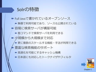 Solrの特徴
 Full Javaで書かれているオープンソース
 無償で利用可能であり、ソースも公開されている

 容易に検索サーバが構築可能
 数コマンドで検索サーバを利用できる

 小規模から大規模まで対応
 更に複数のスケールする機能・手法が利用できる

 豊富な検索機能のサポート
 高速化を可能にするキャッシュ機構
 日本語にも対応したトークナイザやフィルタ

Chapter-1

 