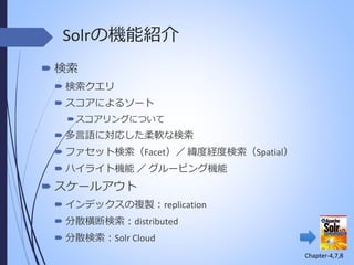 Solrの機能紹介
 検索
 検索クエリ
 スコアによるソート
 スコアリングについて

 多言語に対応した柔軟な検索
 ファセット検索（Facet）／ 緯度経度検索（Spatial）

 ハイライト機能 ／ グルーピング機能

 スケールアウト
 インデックスの複製：replication

 分散横断検索：distributed
 分散検索：Solr Cloud
Chapter-4,7,8

 