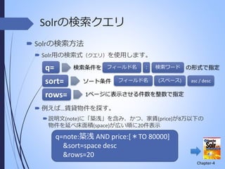 Solrの検索クエリ
 Solrの検索方法
 Solr用の検索式（クエリ）を使用します。
検索条件を フィールド名

q=
sort=
rows=

ソート条件

：

検索ワード

フィールド名

(スペース)

の形式で指定
asc / desc

1ページに表示させる件数を整数で指定

 例えば…賃貸物件を探す。
 説明文(note)に「築浅」を含み、かつ、家賃(price)が8万以下の
物件を延べ床面積(space)が広い順に20件表示

q=note:築浅 AND price:[＊TO 80000]
&sort=space desc
&rows=20
Chapter-4

 