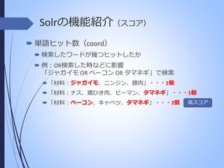 Solrの機能紹介（スコア）
 単語ヒット数（coord）
 検索したワードが幾つヒットしたか
 例：OR検索した時などに影響
「ジャガイモ OR ベーコン OR タマネギ」で検索
ジャガイモ
 「材料：ジャガイモ、ニンジン、豚肉」・・・1個
タマネギ
 「材料：ナス、鶏ひき肉、ピーマン、タマネギ」・・・1個
ベーコン
タマネギ
 「材料：ベーコン、キャベツ、タマネギ」・・・2個

高スコア

 