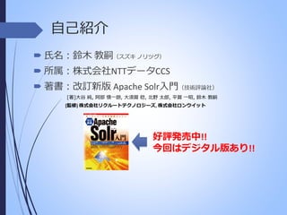自己紹介
 氏名：鈴木 教嗣（スズキ ノリツグ）
 所属：株式会社NTTデータCCS
 著書：改訂新版 Apache Solr入門（技術評論社）
[著]大谷 純, 阿部 慎一朗, 大須賀 稔, 北野 太郎, 平賀 一昭, 鈴木 教嗣
[監修] 株式会社リクルートテクノロジーズ, 株式会社ロンウイット

好評発売中!!
今回はデジタル版あり!!

 