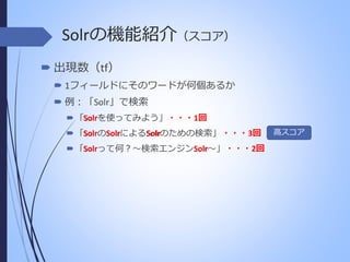 Solrの機能紹介（スコア）
 出現数（tf）
 1フィールドにそのワードが何個あるか
 例：「Solr」で検索
Solr
 「Solrを使ってみよう」・・・1回
Solr Solr
Solr
 「SolrのSolrによるSolrのための検索」 ・・・3回
Solr
Solr
 「Solrって何？～検索エンジンSolr～」 ・・・2回

高スコア

 