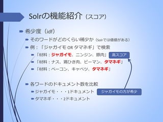 Solrの機能紹介（スコア）
 希少度（idf）
 そのワードがどのくらい稀少か（Solrでは価値がある）
 例：「ジャガイモ OR タマネギ」で検索
ジャガイモ
 「材料：ジャガイモ、ニンジン、豚肉」 高スコア
タマネギ
 「材料：ナス、鶏ひき肉、ピーマン、タマネギ」

タマネギ
 「材料：ベーコン、キャベツ、タマネギ」

 各ワードのドキュメント数を比較
 ジャガイモ・・・1ドキュメント
 タマネギ・・・2ドキュメント

ジャガイモの方が希少

 