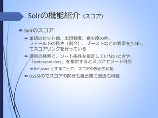 Solrの機能紹介（スコア）
 Solrのスコア
 単語のヒット数、出現頻度、希少度の他、
フィールドの長さ（割合）、ブーストなどの要素を加味し
てスコアリングを行っている
 通常の検索で、ソート条件を指定していないときや、
「sort=score desc」を指定するとスコアでソート可能
 fl=*,score とすることで、スコアの表示も可能

 OSSなのでスコアの部分も自己流に改造も可能

 