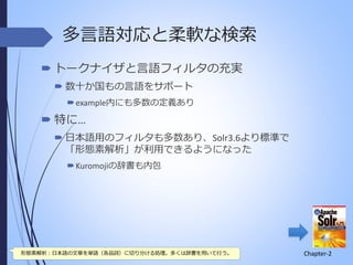 多言語対応と柔軟な検索
 トークナイザと言語フィルタの充実
 数十か国もの言語をサポート
 example内にも多数の定義あり

 特に…
 日本語用のフィルタも多数あり、Solr3.6より標準で
「形態素解析」が利用できるようになった
 Kuromojiの辞書も内包

形態素解析：日本語の文章を単語（各品詞）に切り分ける処理。多くは辞書を用いて行う。

Chapter-2

 