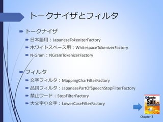 トークナイザとフィルタ
 トークナイザ
 日本語用：JapaneseTokenizerFactory
 ホワイトスペース用：WhitespaceTokenizerFactory

 N-Gram：NGramTokenizerFactory

 フィルタ
 文字フィルタ：MappingCharFilterFactory
 品詞フィルタ：JapanesePartOfSpeechStopFilterFactory
 禁止ワード：StopFilterFactory

 大文字小文字：LowerCaseFilterFactory
Chapter-2

 