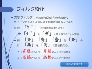 フィルタ紹介
 文字フィルタ：MappingCharFilterFactory
 トークナイズする前に文字を置き替えるフィルタ

「ﾀ ﾞ」（半角は濁点も1文字）
「ﾀ ﾞ」を「ダ」と置き替えることが可能
 例：「斎」「齊」「齋」を「斉」の
に、「髙」を「高」に置き換える。
 「斎藤さん」を「斉藤さん」でも探せる
 「髙橋さん」を「高橋さん」でも探せる
 例：

意外と便利です

 