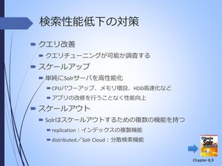 検索性能低下の対策
 クエリ改善
 クエリチューニングが可能か調査する

 スケールアップ
 単純にSolrサーバを高性能化
 CPUパワーアップ、メモリ増設、HDD高速化など
 アプリの改修を行うことなく性能向上

 スケールアウト
 Solrはスケールアウトするための複数の機能を持つ
 replication：インデックスの複製機能
 distributed／Solr Cloud：分散検索機能

Chapter-8,9

 