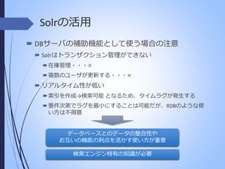 Solrの活用
 DBサーバの補助機能として使う場合の注意
 Solrはトランザクション管理ができない
 在庫管理・・・×
 複数のユーザが更新する・・・×

 リアルタイム性が低い
 索引を作成→検索可能 となるため、タイムラグが発生する
 要件次第でラグを最小にすることは可能だが、RDBのような使
い方は不得意

データベースとのデータの整合性や
お互いの機能の利点を活かす使い方が重要
検索エンジン特有の知識が必要

 