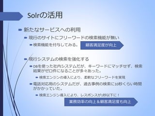 Solrの活用
 新たなサービスへの利用
 現行のサイトにフリーワードの検索機能が無い
 検索機能を付与してみる。

顧客満足度が向上

 現行システムの検索を強化する
 DBを使った社内システムだが、キーワードにマッチせず、検索
結果がゼロ件になることが多々あった。
 検索エンジンの導入により、柔軟なフリーワードを実現

 電話対応用のシステムだが、過去事例の検索に10秒くらい時間
がかかっていた。
 検索エンジン導入により、レスポンスが1秒以下に！

業務効率の向上＆顧客満足度も向上

 