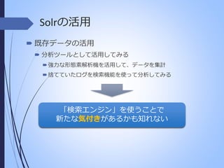 Solrの活用
 既存データの活用
 分析ツールとして活用してみる
 強力な形態素解析機を活用して、データを集計
 捨てていたログを検索機能を使って分析してみる

「検索エンジン」を使うことで
新たな気付きがあるかも知れない

 