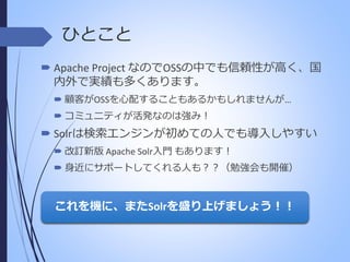 ひとこと
 Apache Project なのでOSSの中でも信頼性が高く、国
内外で実績も多くあります。
 顧客がOSSを心配することもあるかもしれませんが…

 コミュニティが活発なのは強み！

 Solrは検索エンジンが初めての人でも導入しやすい
 改訂新版 Apache Solr入門 もあります！

 身近にサポートしてくれる人も？？（勉強会も開催）

これを機に、またSolrを盛り上げましょう！！

 