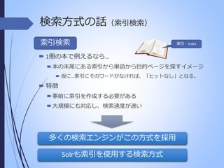 検索方式の話（索引検索）
索引検索

索引・Index

 1冊の本で例えるなら…
 本の末尾にある索引から単語から目的ページを探すイメージ
 仮に…索引にそのワードがなければ、「ヒットなし」となる。

 特徴
 事前に索引を作成する必要がある
 大規模にも対応し、検索速度が速い

多くの検索エンジンがこの方式を採用
Solrも索引を使用する検索方式

 