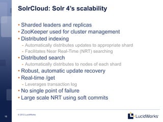 SolrCloud: Solr 4’s scalability

     • Sharded leaders and replicas
     • ZooKeeper used for cluster management
     • Distributed indexing
        -  Automatically distributes updates to appropriate shard
        -  Facilitates Near Real-Time (NRT) searching
     • Distributed search
        -  Automatically distributes to nodes of each shard
     • Robust, automatic update recovery
     • Real-time /get
        -  Leverages transaction log
     • No single point of failure
     • Large scale NRT using soft commits

     © 2012 LucidWorks
16
 