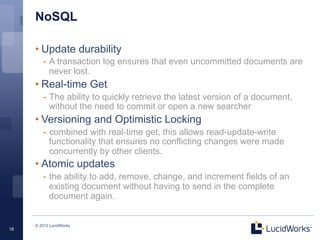NoSQL

     • Update durability
        -  A transaction log ensures that even uncommitted documents are
           never lost.
     • Real-time Get
        -  The ability to quickly retrieve the latest version of a document,
           without the need to commit or open a new searcher
     • Versioning and Optimistic Locking
        -  combined with real-time get, this allows read-update-write
           functionality that ensures no conflicting changes were made
           concurrently by other clients.
     • Atomic updates
        -  the ability to add, remove, change, and increment fields of an
           existing document without having to send in the complete
           document again.


     © 2012 LucidWorks
18
 